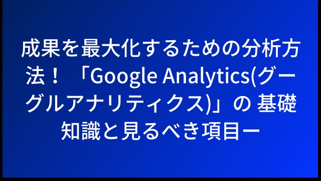 成果を最大化するための分析方法！ 「Google Analytics(グーグルアナリティクス)」の 基礎知識と見るべき項目ー