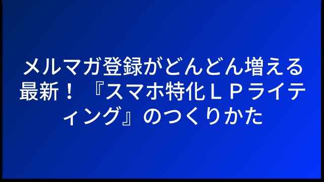 メルマガ登録がどんどん増える最新！ 『スマホ特化ＬＰライティング』のつくりかた