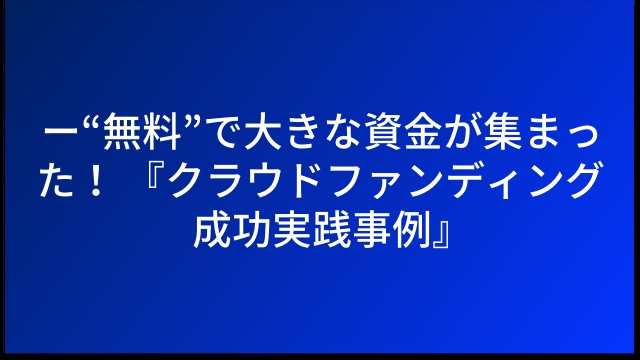 ー“無料”で大きな資金が集まった！ 『クラウドファンディング成功実践事例』