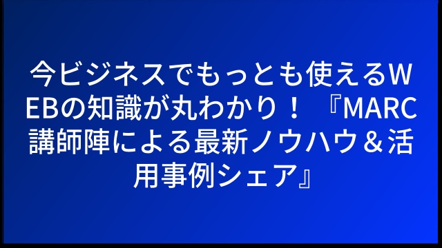 今ビジネスでもっとも使えるWEBの知識が丸わかり！ 『MARC講師陣による最新ノウハウ＆活用事例シェア』