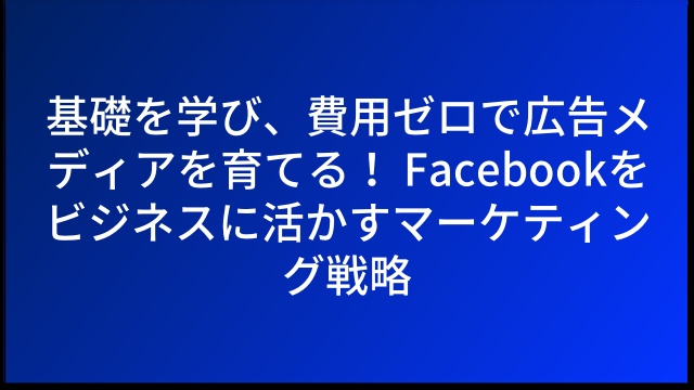 基礎を学び、費用ゼロで広告メディアを育てる！ Facebookをビジネスに活かすマーケティング戦略