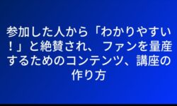 参加した人から「わかりやすい！」と絶賛され、 ファンを量産するためのコンテンツ、講座の作り方